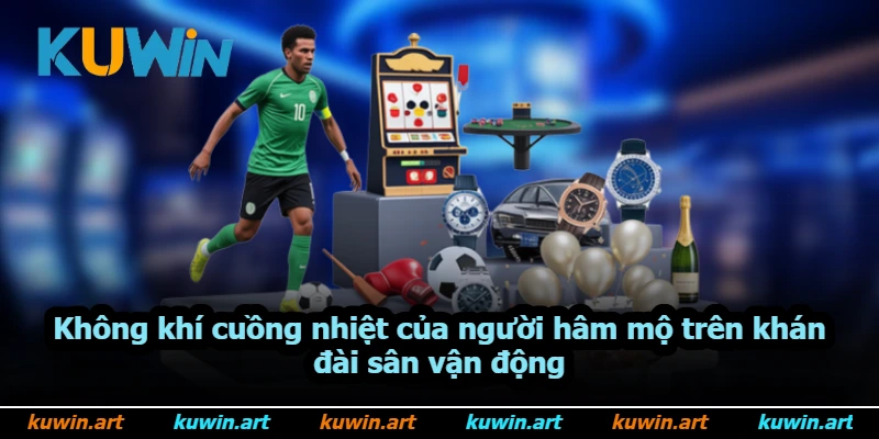 Không khí cuồng nhiệt của người hâm mộ trên khán đài sân vận động